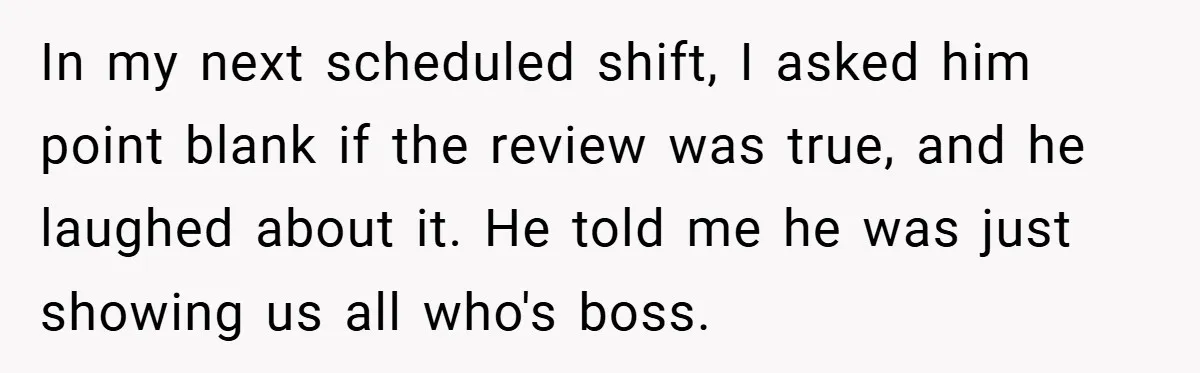 In my next scheduled shift, I asked him point blank if the review was true, and he laughed about it. He told me he was just showing us all who's...