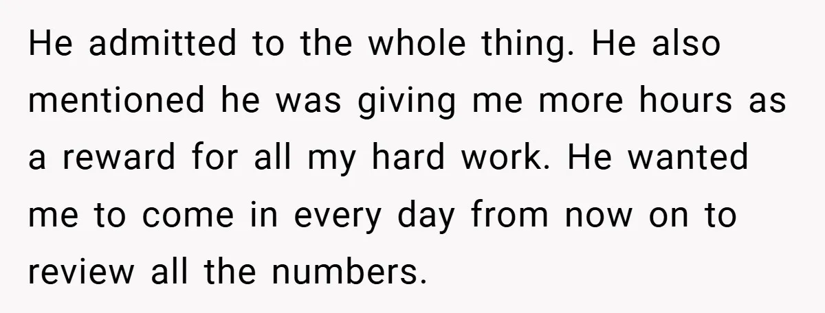 He admitted to the whole thing. He also mentioned he was giving me more hours as a reward for all my hard work. He wanted me to come in every...