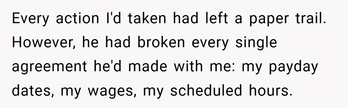 Every action I'd taken had left a paper trail. However, he had broken every single agreement he'd made with me: my payday dates, my wages, my scheduled hours.