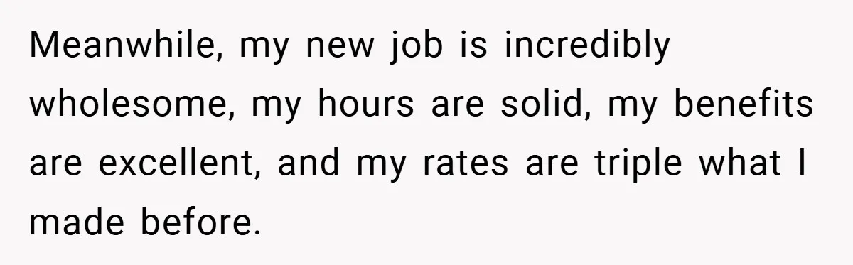 Meanwhile, my new job is incredibly wholesome, my hours are solid, my benefits are excellent, and my rates are triple what I made before.