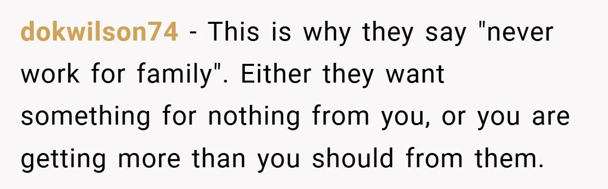 dokwilson74 − This is why they say "never work for family". Either they want something for nothing from you, or you are getting more than you should from them.