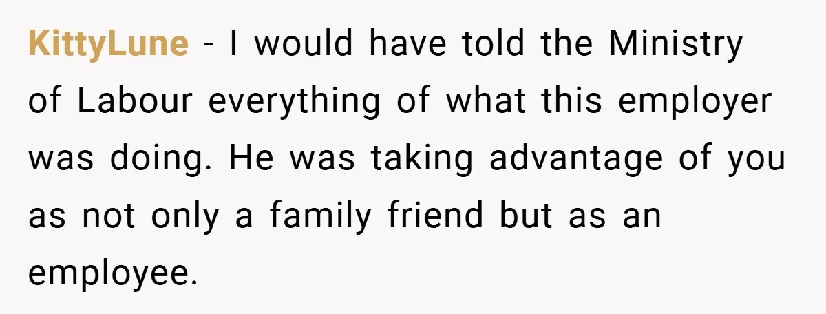 KittyLune − I would have told the Ministry of Labour everything of what this employer was doing. He was taking advantage of you as not only a family friend but...