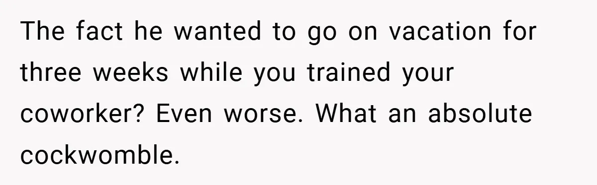 The fact he wanted to go on vacation for three weeks while you trained your coworker? Even worse. What an absolute cockwomble.