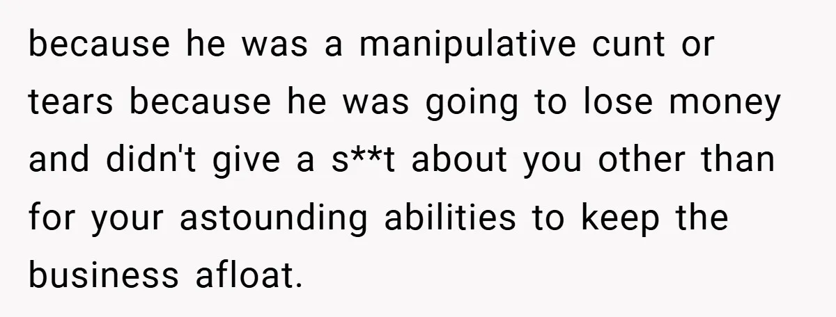 because he was a manipulative cunt or tears because he was going to lose money and didn't give a s**t about you other than for your astounding abilities to keep...