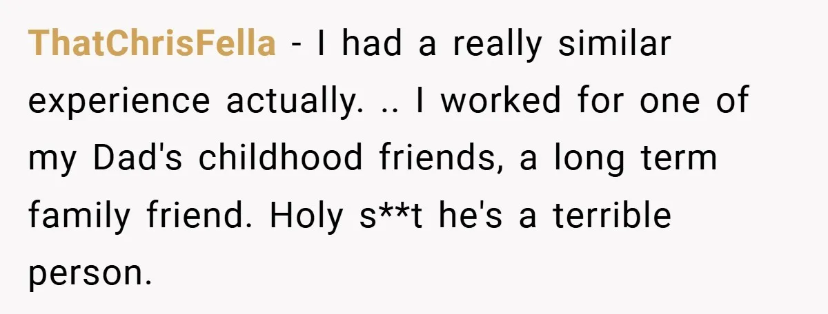 ThatChrisFella − I had a really similar experience actually. .. I worked for one of my Dad's childhood friends, a long term family friend. Holy s**t he's a terrible person.