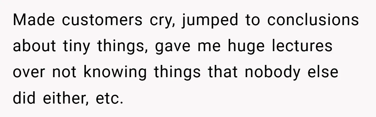 Made customers cry, jumped to conclusions about tiny things, gave me huge lectures over not knowing things that nobody else did either, etc.