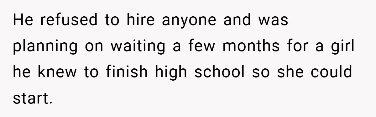 He refused to hire anyone and was planning on waiting a few months for a girl he knew to finish high school so she could start.