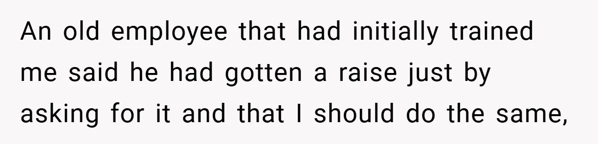 An old employee that had initially trained me said he had gotten a raise just by asking for it and that I should do the same,