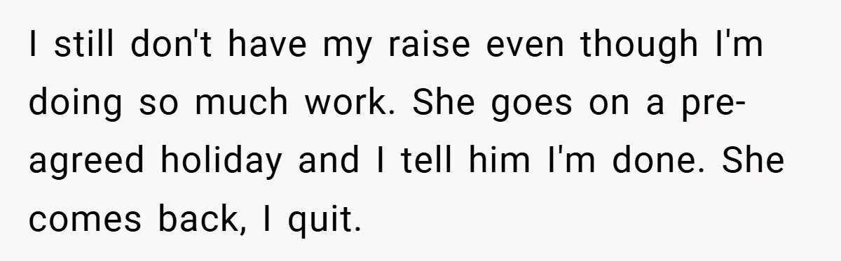 I still don't have my raise even though I'm doing so much work. She goes on a pre-agreed holiday and I tell him I'm done. She comes back, I quit.