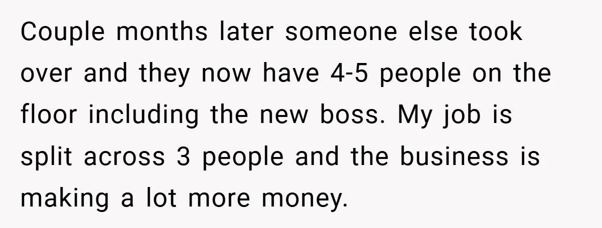 Couple months later someone else took over and they now have 4-5 people on the floor including the new boss. My job is split across 3 people and the business...