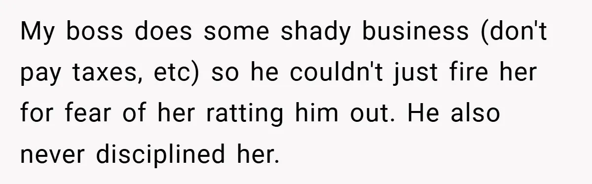 Employee Stops Managing Office - Forces Family-Run Law Firm to Face Consequences My boss does some shady business (don't pay taxes, etc) so he couldn't just fire her for fear of her ratting him out. He also never disciplined her.