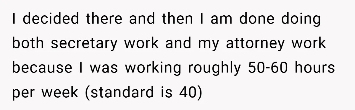 Employee Stops Managing Office - Forces Family-Run Law Firm to Face Consequences I decided there and then I am done doing both secretary work and my attorney work because I was working roughly 50-60 hours per week (standard is 40)