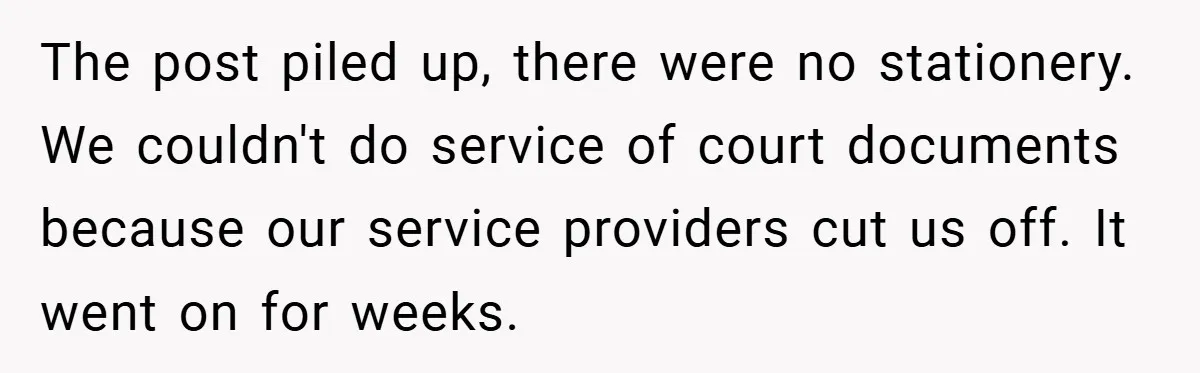 Employee Stops Managing Office - Forces Family-Run Law Firm to Face Consequences The post piled up, there were no stationery. We couldn't do service of court documents because our service providers cut us off. It went on for weeks.