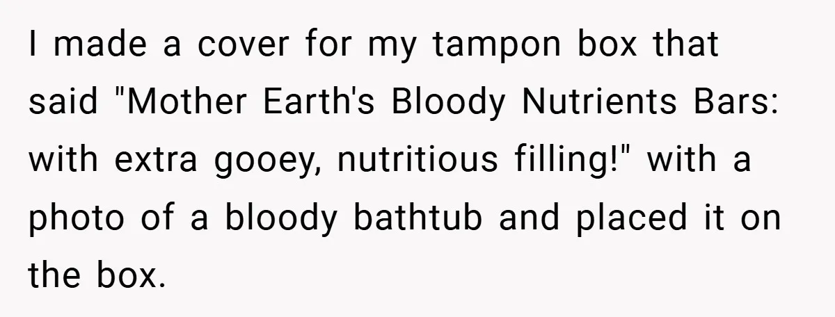 Employee Covers Tampons with Hilarious Label - Boss and Coworker Left Flustered I made a cover for my tampon box that said "Mother Earth's Bloody Nutrients Bars: with extra gooey, nutritious filling!" with a photo of a bloody bathtub and placed it...