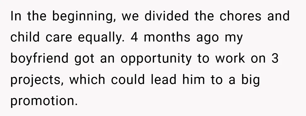 In the beginning, we divided the chores and child care equally. 4 months ago my boyfriend got an opportunity to work on 3 projects, which could lead him to a...