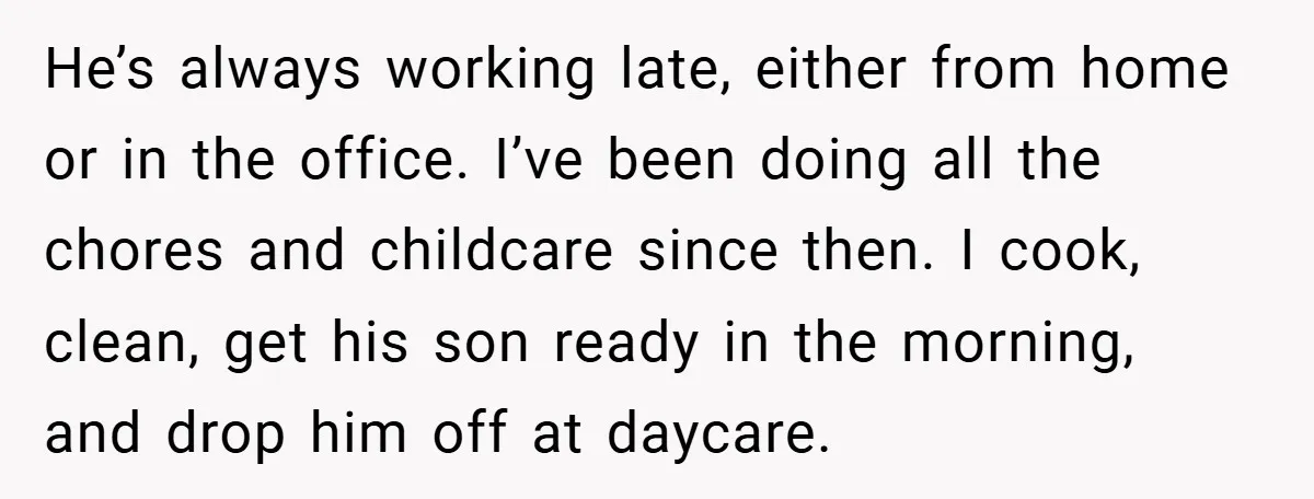 He’s always working late, either from home or in the office. I’ve been doing all the chores and childcare since then. I cook, clean, get his son ready in the...
