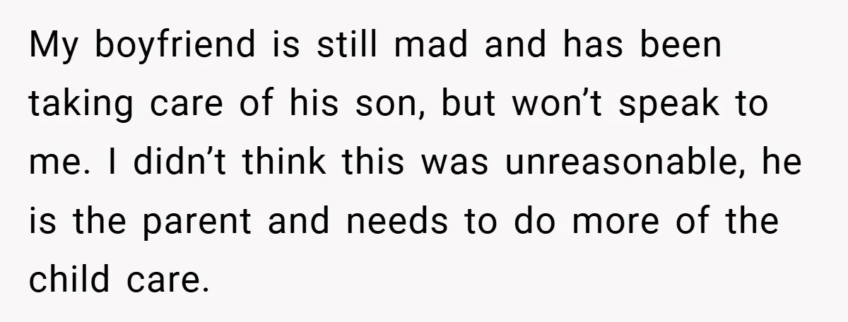 My boyfriend is still mad and has been taking care of his son, but won’t speak to me. I didn’t think this was unreasonable, he is the parent and needs...