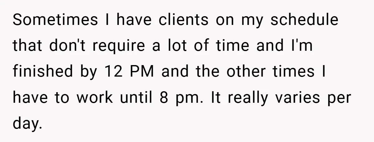 Sometimes I have clients on my schedule that don't require a lot of time and I'm finished by 12 PM and the other times I have to work until 8...