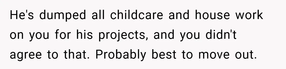 He's dumped all childcare and house work on you for his projects, and you didn't agree to that. Probably best to move out.
