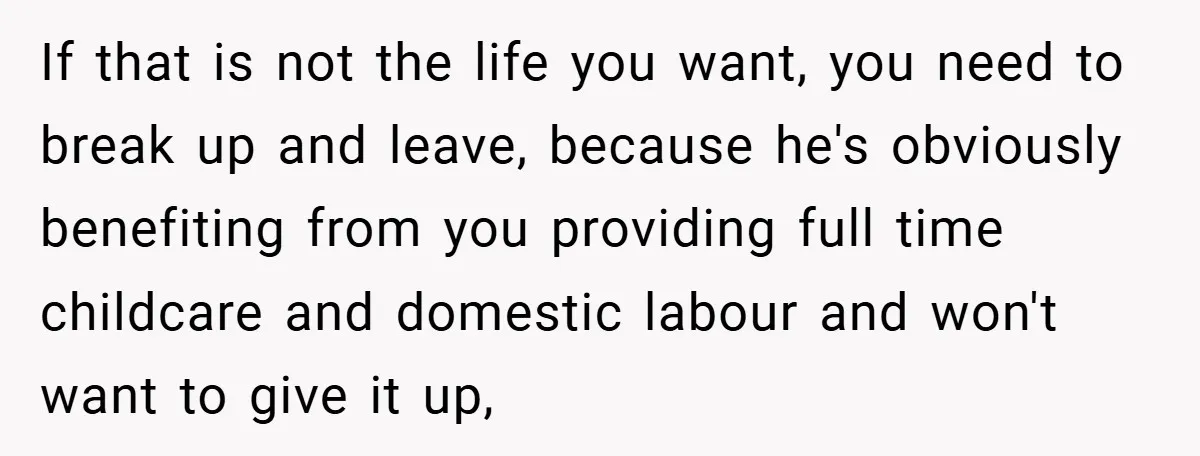 If that is not the life you want, you need to break up and leave, because he's obviously benefiting from you providing full time childcare and domestic labour and won't...