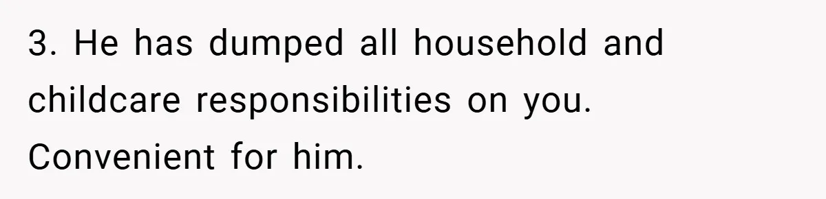 3. He has dumped all household and childcare responsibilities on you. Convenient for him.
