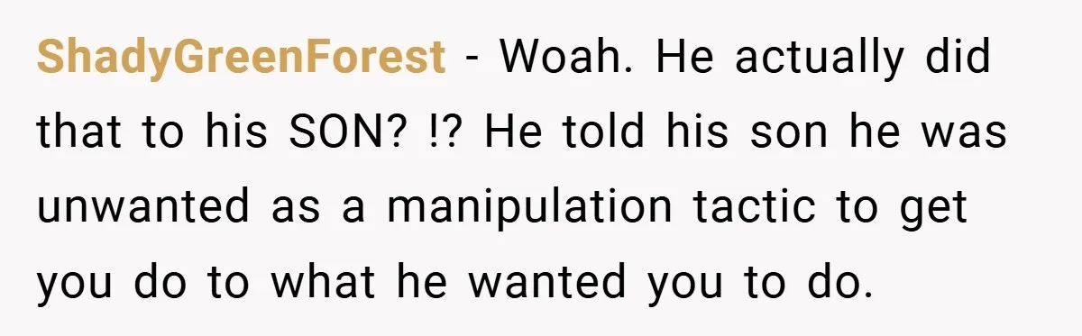 ShadyGreenForest − Woah. He actually did that to his SON? !? He told his son he was unwanted as a manipulation tactic to get you do to what he wanted...
