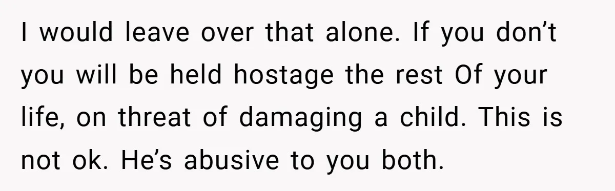 I would leave over that alone. If you don’t you will be held hostage the rest Of your life, on threat of damaging a child. This is not ok. He’s...