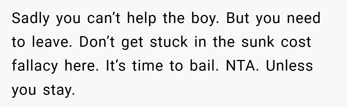 Sadly you can’t help the boy. But you need to leave. Don’t get stuck in the sunk cost fallacy here. It’s time to bail. NTA. Unless you stay.
