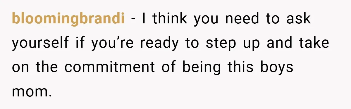 bloomingbrandi − I think you need to ask yourself if you’re ready to step up and take on the commitment of being this boys mom.