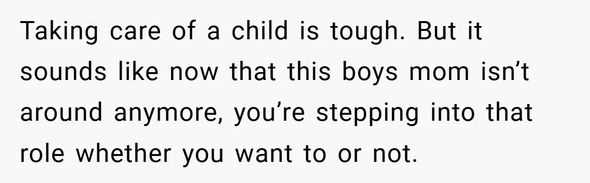 Taking care of a child is tough. But it sounds like now that this boys mom isn’t around anymore, you’re stepping into that role whether you want to or not.