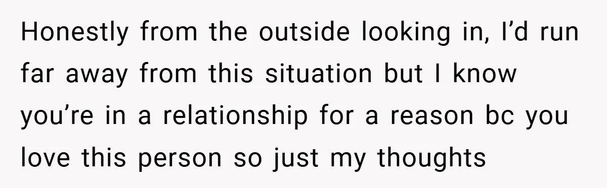 Honestly from the outside looking in, I’d run far away from this situation but I know you’re in a relationship for a reason bc you love this person so just...