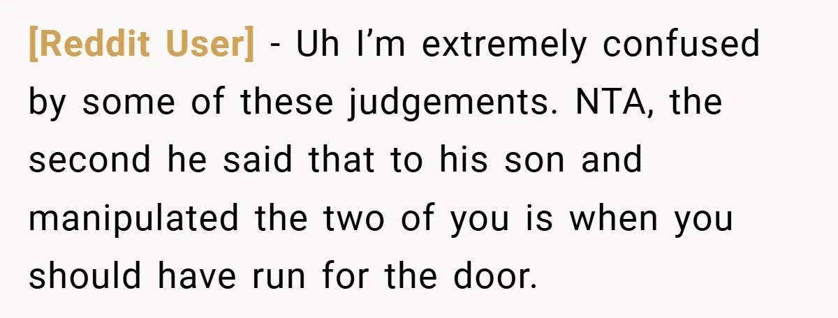[Reddit User] − Uh I’m extremely confused by some of these judgements. NTA, the second he said that to his son and manipulated the two of you is when you...