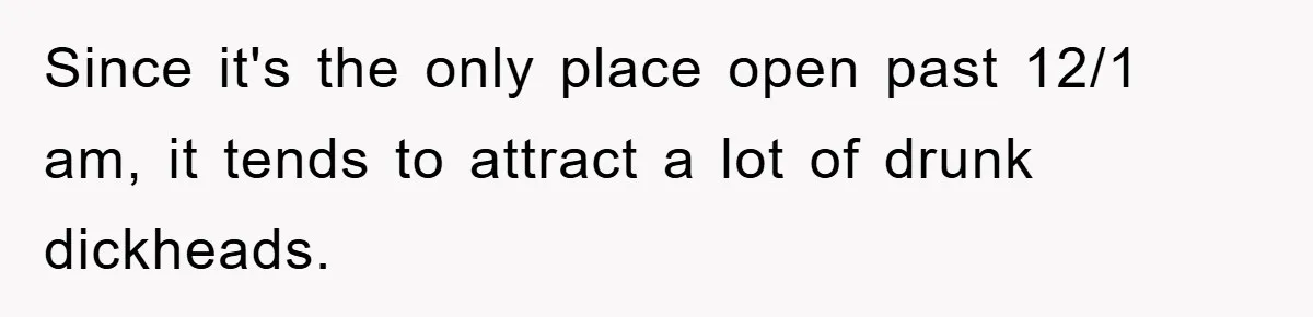 Since it's the only place open past 12/1 am, it tends to attract a lot of drunk dickheads.