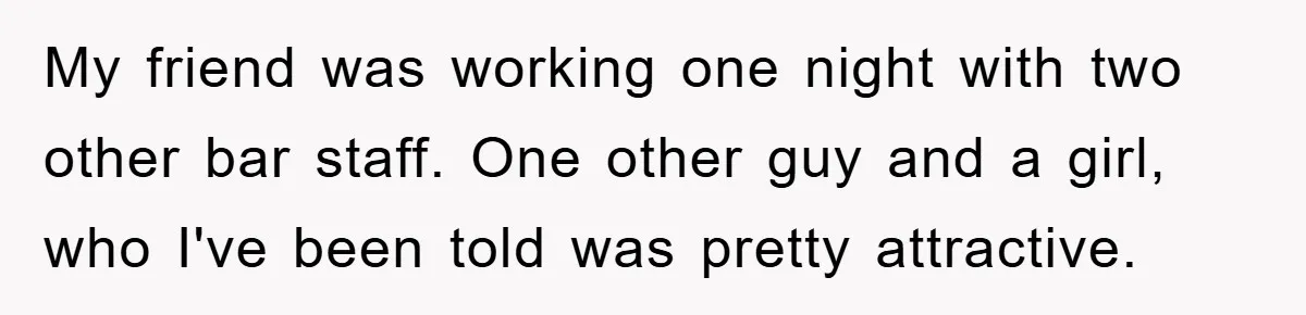 My friend was working one night with two other bar staff. One other guy and a girl, who I've been told was pretty attractive.