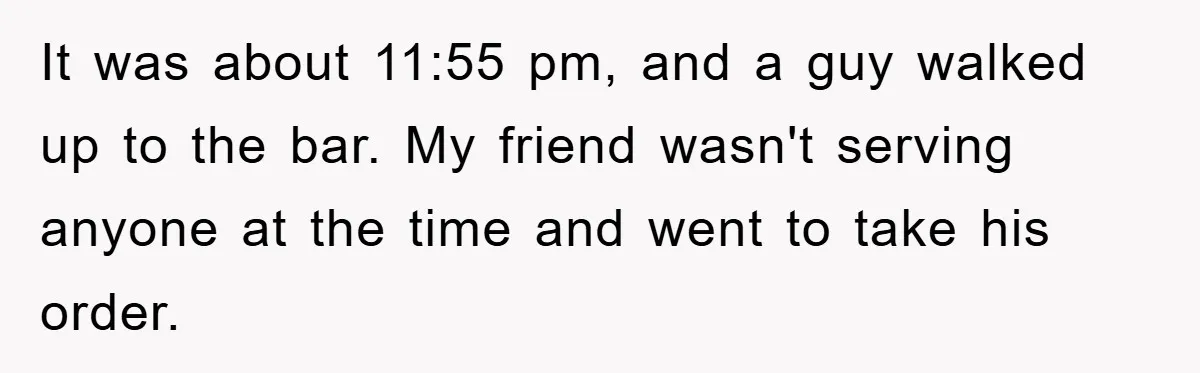 It was about 11:55 pm, and a guy walked up to the bar. My friend wasn't serving anyone at the time and went to take his order.