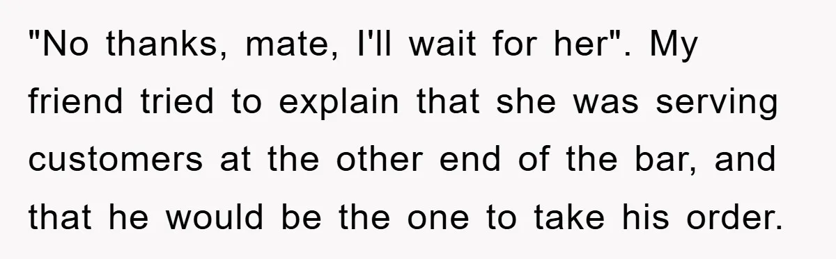 "No thanks, mate, I'll wait for her". My friend tried to explain that she was serving customers at the other end of the bar, and that he would be the...