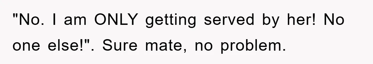 "No. I am ONLY getting served by her! No one else!". Sure mate, no problem.