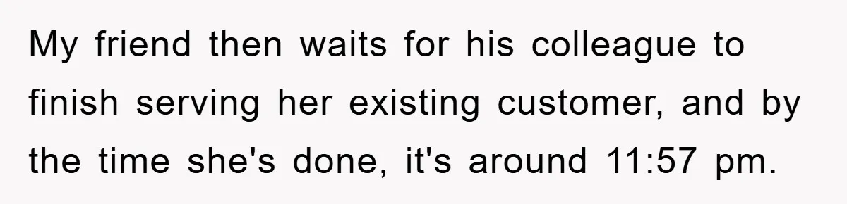 My friend then waits for his colleague to finish serving her existing customer, and by the time she's done, it's around 11:57 pm.