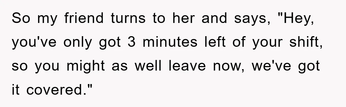 So my friend turns to her and says, "Hey, you've only got 3 minutes left of your shift, so you might as well leave now, we've got it covered."
