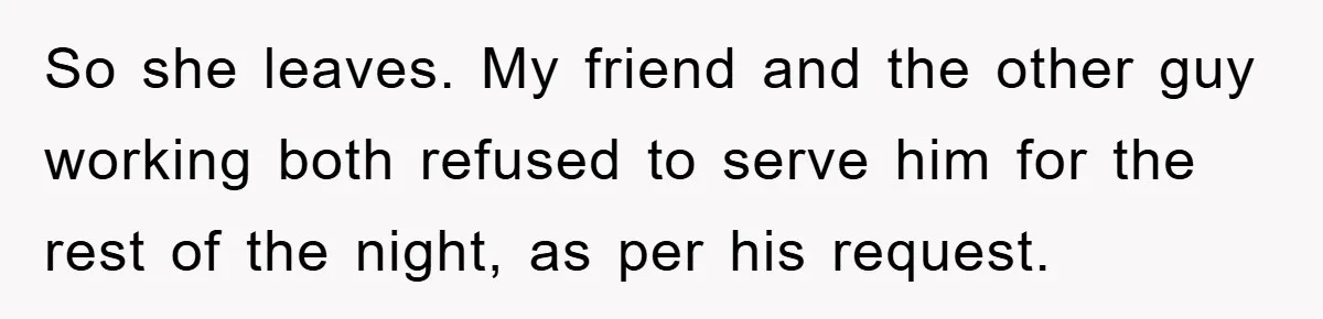 So she leaves. My friend and the other guy working both refused to serve him for the rest of the night, as per his request.