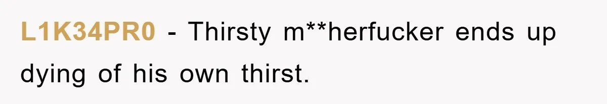 L1K34PR0 − Thirsty m**herfucker ends up dying of his own thirst.