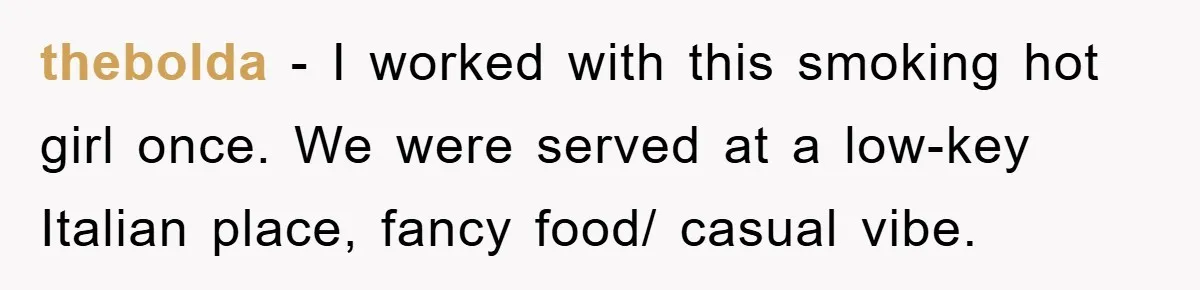 thebolda − I worked with this smoking hot girl once. We were served at a low-key Italian place, fancy food/ casual vibe.