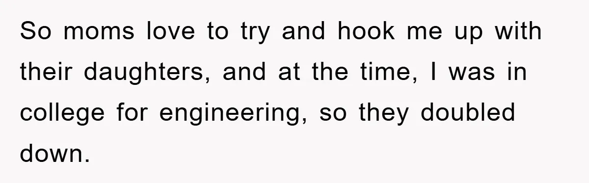 So moms love to try and hook me up with their daughters, and at the time, I was in college for engineering, so they doubled down.