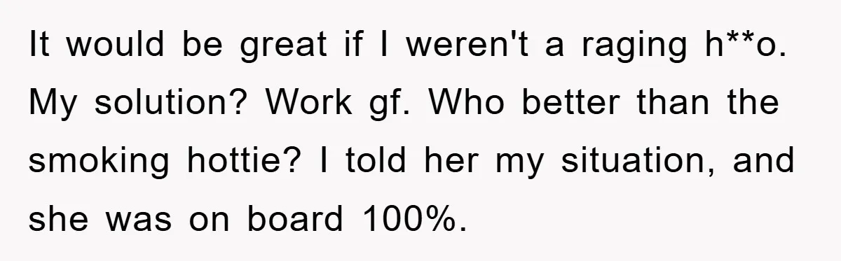It would be great if I weren't a raging h**o. My solution? Work gf. Who better than the smoking hottie? I told her my situation, and she was on board...