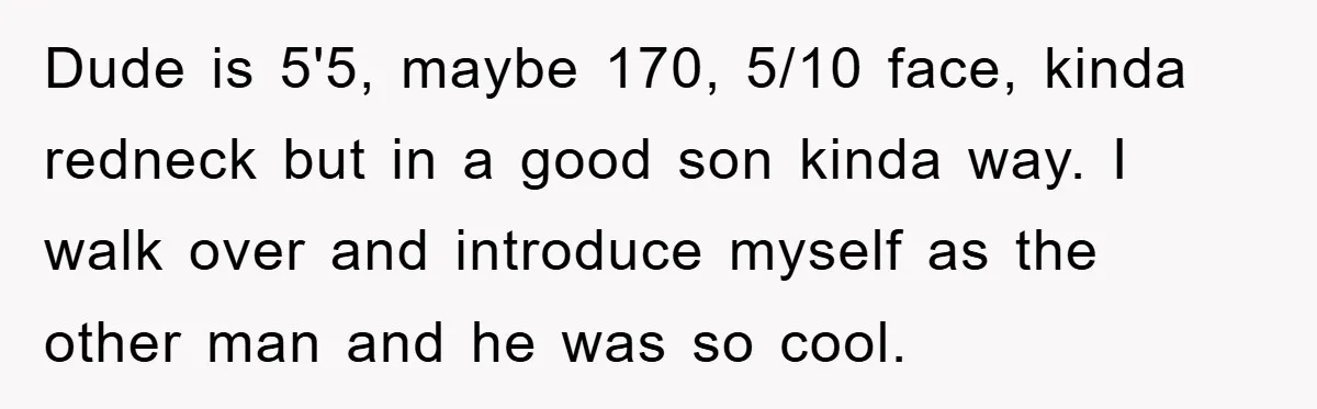Dude is 5'5, maybe 170, 5/10 face, kinda redneck but in a good son kinda way. I walk over and introduce myself as the other man and he was so...