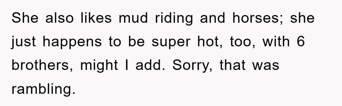 She also likes mud riding and horses; she just happens to be super hot, too, with 6 brothers, might I add. Sorry, that was rambling.