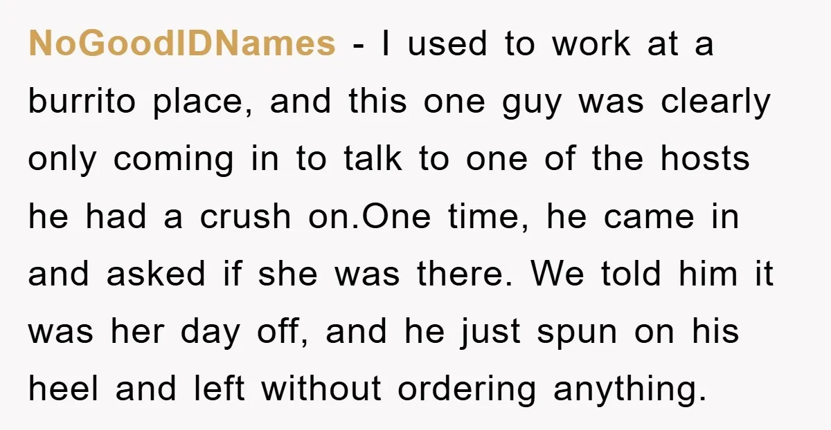 NoGoodIDNames − I used to work at a burrito place, and this one guy was clearly only coming in to talk to one of the hosts he had a crush...