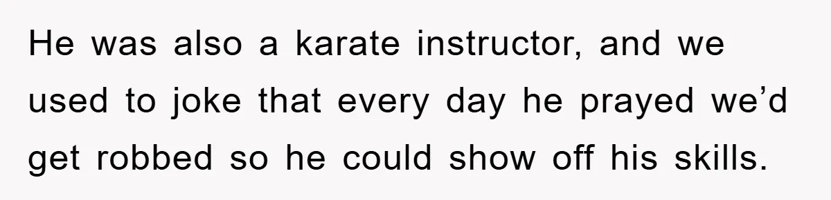 He was also a karate instructor, and we used to joke that every day he prayed we’d get robbed so he could show off his skills.