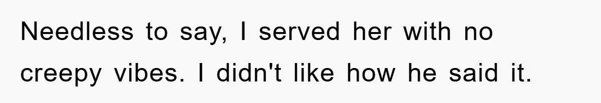 Needless to say, I served her with no creepy vibes. I didn't like how he said it.