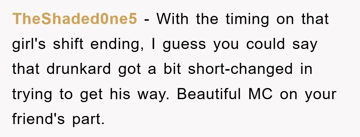 TheShaded0ne5 − With the timing on that girl's shift ending, I guess you could say that drunkard got a bit short-changed in trying to get his way. Beautiful MC on...